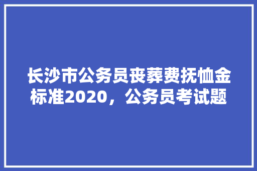 长沙市公务员丧葬费抚恤金标准2020，公务员考试题湖南长沙有考点吗 专业填报