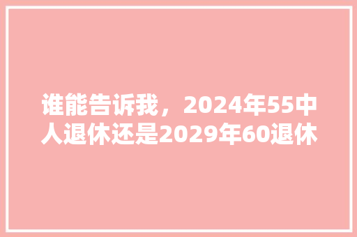 谁能告诉我，2024年55中人退休还是2029年60退休好，2029公务员考试题目及答案 教育科普