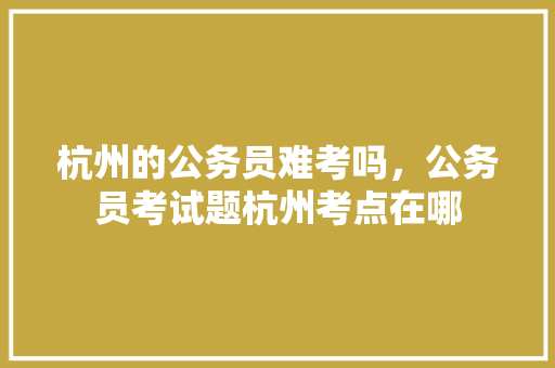 杭州的公务员难考吗，公务员考试题杭州考点在哪 建筑考试