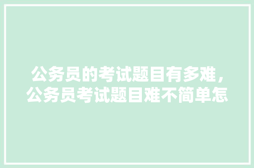 公务员的考试题目有多难，公务员考试题目难不简单怎么办 专业填报