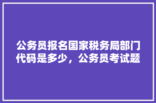 公务员报名国家税务局部门代码是多少，公务员考试题333题多少分 教育科普
