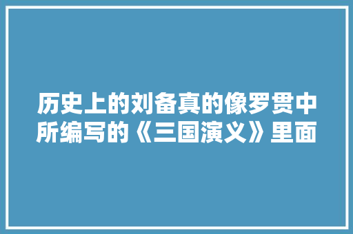历史上的刘备真的像罗贯中所编写的《三国演义》里面中那样是山靖王之玄孙么， 大学排名