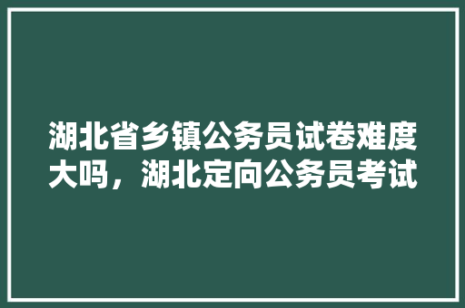 湖北省乡镇公务员试卷难度大吗，湖北定向公务员考试题库及答案 大学排名