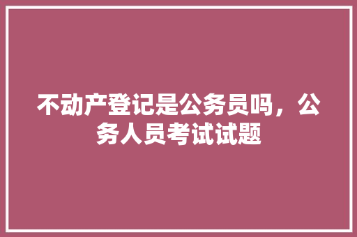 不动产登记是公务员吗，公务人员考试试题 大学排名