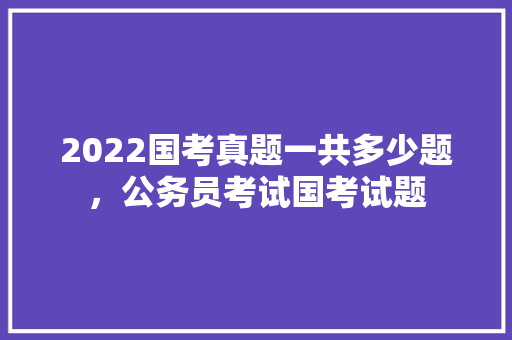 2022国考真题一共多少题，公务员考试国考试题 专业填报