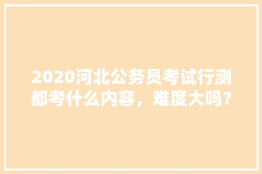 2020河北公务员考试行测都考什么内容，难度大吗？有哪些小技巧，北京今年公务员考试题型分布 大学排名