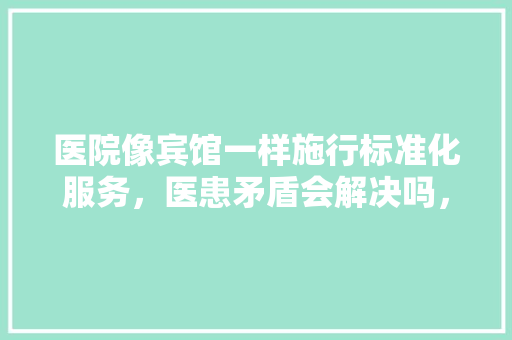 医院像宾馆一样施行标准化服务，医患矛盾会解决吗，杏林市公务员考试题目及答案 专业填报