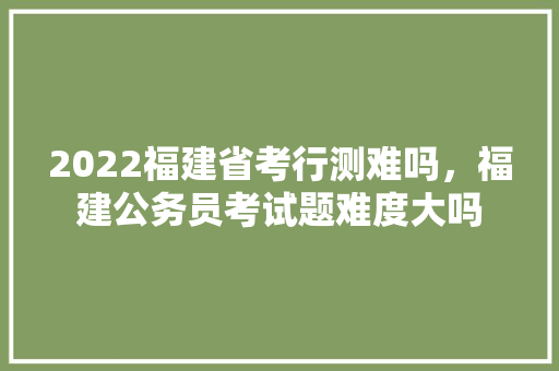 2022福建省考行测难吗，福建公务员考试题难度大吗