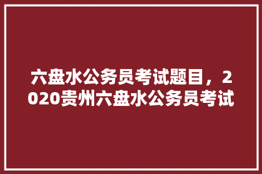 六盘水公务员考试题目，2020贵州六盘水公务员考试职位表下载。 公考知识