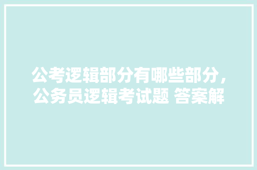 公考逻辑部分有哪些部分，公务员逻辑考试题 答案解析 公考知识