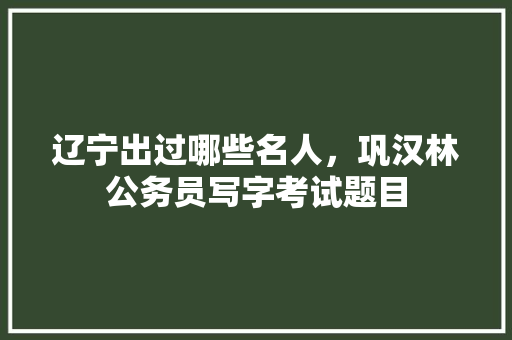 辽宁出过哪些名人，巩汉林公务员写字考试题目 教育科普