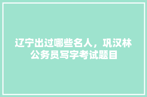 辽宁出过哪些名人，巩汉林公务员写字考试题目 大学排名