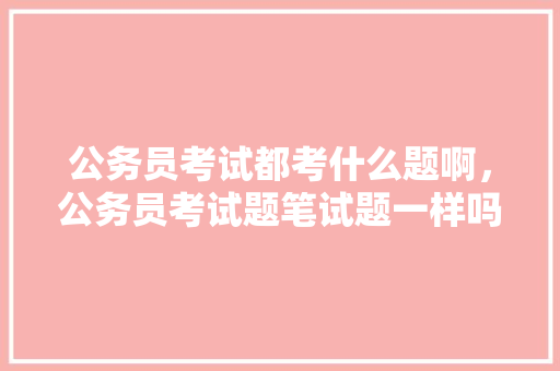 公务员考试都考什么题啊，公务员考试题笔试题一样吗 公考知识