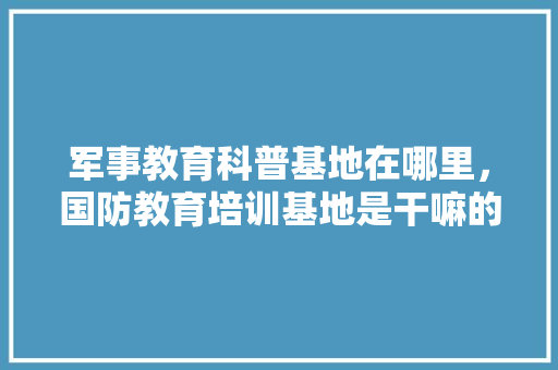 军事教育科普基地在哪里，国防教育培训基地是干嘛的。 教育科普