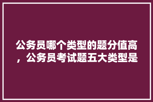 公务员哪个类型的题分值高，公务员考试题五大类型是什么 教育科普