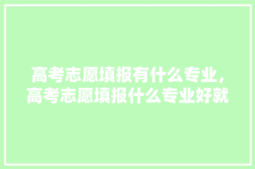 高考志愿填报有什么专业，高考志愿填报什么专业好就业。 专业填报