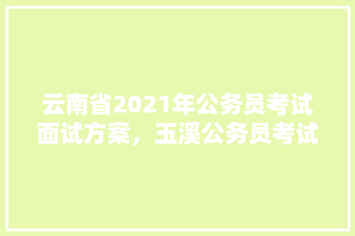 云南省2021年公务员考试面试方案，玉溪公务员考试题目及答案 大学排名