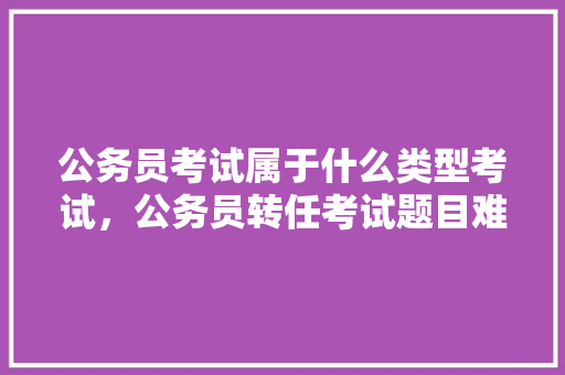 公务员考试属于什么类型考试，公务员转任考试题目难吗 建筑考试
