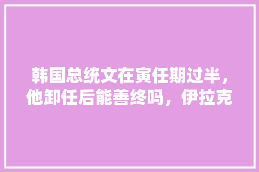 韩国总统文在寅任期过半，他卸任后能善终吗，伊拉克公务员考试题及答案