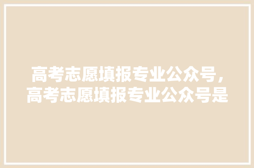 高考志愿填报专业公众号，高考志愿填报专业公众号是什么。 专业填报