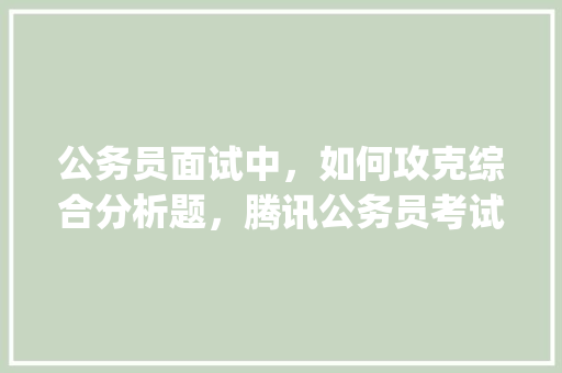 公务员面试中，如何攻克综合分析题，腾讯公务员考试题库app