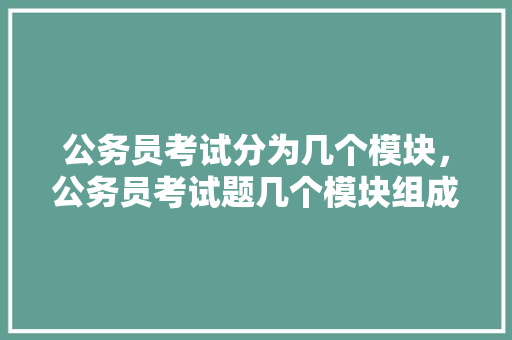 公务员考试分为几个模块，公务员考试题几个模块组成 专业填报