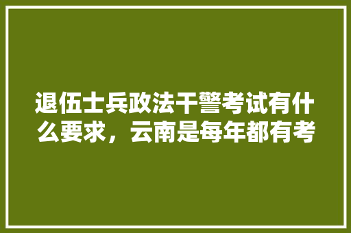 退伍士兵政法干警考试有什么要求，云南是每年都有考试吗，云南公务员公安考试题及答案 专业填报