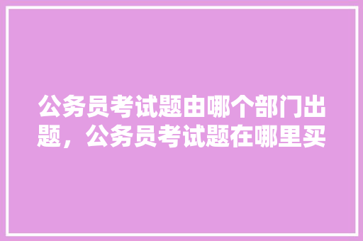 公务员考试题由哪个部门出题，公务员考试题在哪里买 教育科普