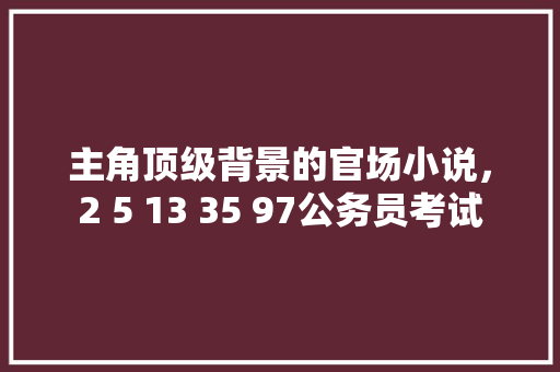 主角顶级背景的官场小说，2 5 13 35 97公务员考试 公考知识