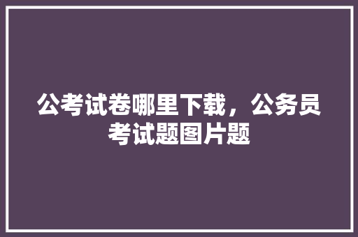 公考试卷哪里下载，公务员考试题图片题 专业填报