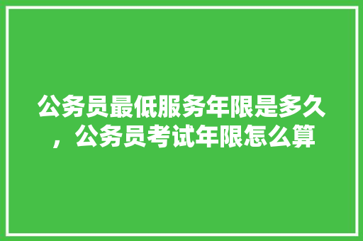 公务员最低服务年限是多久，公务员考试年限怎么算 专业填报
