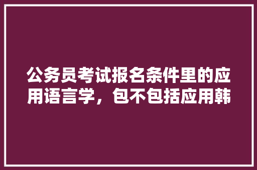 公务员考试报名条件里的应用语言学，包不包括应用韩语，柬埔寨公务员考试题及答案 专业填报