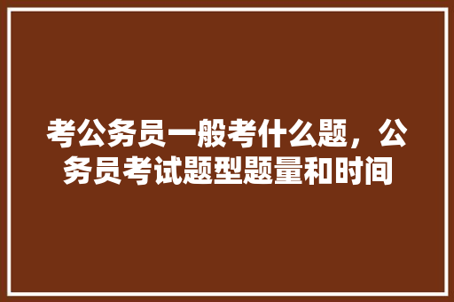 考公务员一般考什么题，公务员考试题型题量和时间 公考知识