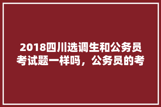 2018四川选调生和公务员考试题一样吗，公务员的考试题新版和旧版 教育科普