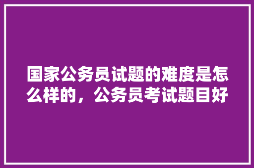 国家公务员试题的难度是怎么样的，公务员考试题目好难啊 专业填报