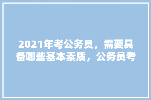2021年考公务员，需要具备哪些基本素质，公务员考试题19米的竹竿 大学排名