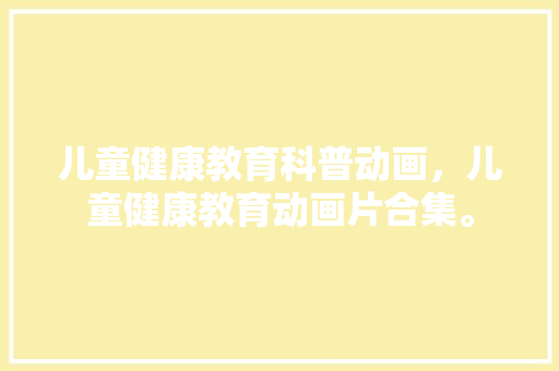 儿童健康教育科普动画，儿童健康教育动画片合集。 教育科普