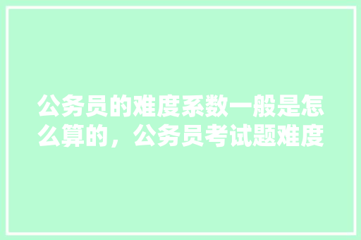 公务员的难度系数一般是怎么算的，公务员考试题难度系数是多少 教育科普