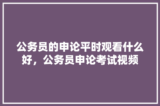 公务员的申论平时观看什么好，公务员申论考试视频 教育科普