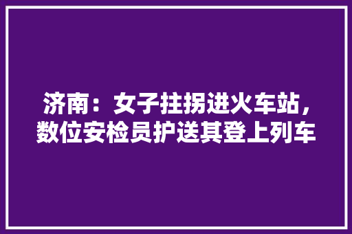 济南：女子拄拐进火车站，数位安检员护送其登上列车, 你怎么看，新泰公务员考试题及答案 教育科普