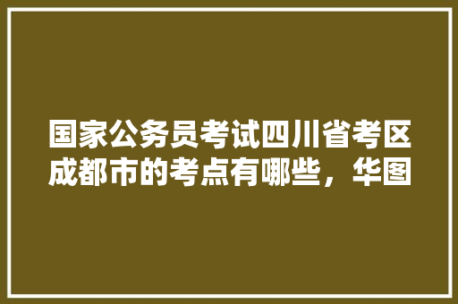 国家公务员考试四川省考区成都市的考点有哪些，华图公务员考试真题 教育科普