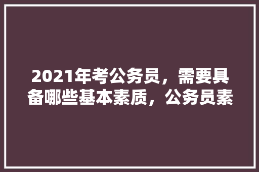 2021年考公务员，需要具备哪些基本素质，公务员素质训练考试题及答案 大学排名