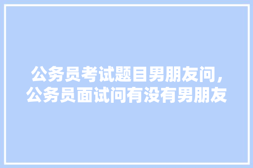 公务员考试题目男朋友问，公务员面试问有没有男朋友。 公考知识