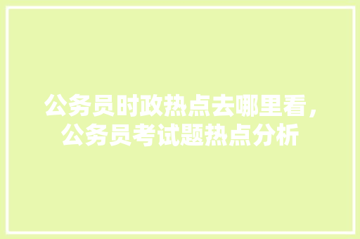 公务员时政热点去哪里看，公务员考试题热点分析 大学排名
