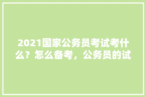 2021国家公务员考试考什么？怎么备考，公务员的试题 教育科普