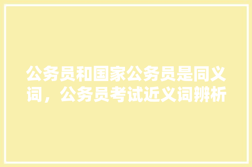公务员和国家公务员是同义词，公务员考试近义词辨析 大学排名