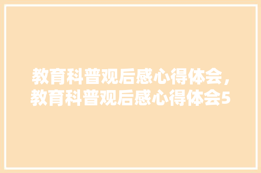 教育科普观后感心得体会，教育科普观后感心得体会500字。 教育科普