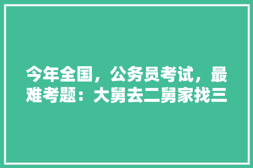 今年全国，公务员考试，最难考题：大舅去二舅家找三舅说四舅被五舅骗去六舅家偷七舅放在八舅柜子里九舅借十舅发给十一舅工资的1000元。问：1、究竟谁是小偷？2、钱本来是谁的，公务员考试题张教死是狗内地倒告个机八毛 建筑考试