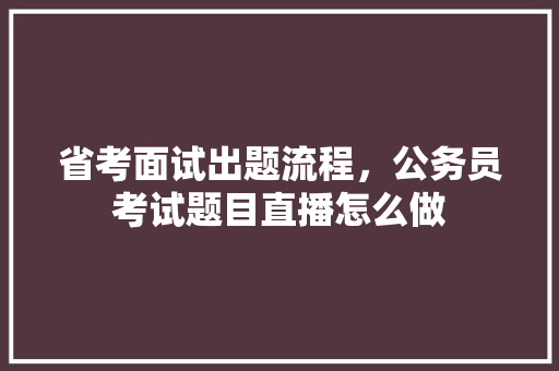 省考面试出题流程，公务员考试题目直播怎么做