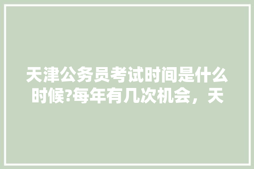 天津公务员考试时间是什么时候?每年有几次机会，天津公务员考试题大全及答案 专业填报